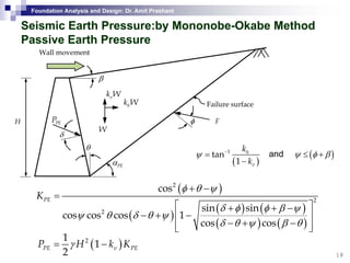 Foundation Analysis and Design: Dr. Amit Prashant
Seismic EarthSeismic Earth Pressure:byPressure:by MononobeMononobe--Okabe MethodOkabe Method
Passive Earth PressurePassive Earth Pressure
Wall movement
vk W
β
hk W
v
W
φPEP F
Failure surface
H
W
PEα
θ
δ
( )
1
tan
1
h
v
k
k
ψ −
=
−
( )ψ φ β≤ +and
PEα
( )2
cos
K
φ θ ψ+ −
=
( )v
( )
( ) ( )
( ) ( )
2
2 sin sin
cos cos cos 1
cos cos
PEK
δ φ φ β ψ
ψ θ δ θ ψ
δ θ ψ β θ
=
⎡ ⎤+ + −
− + −⎢ ⎥
− + −⎢ ⎥⎣ ⎦
18
⎣ ⎦
( )21
1
2
PE v PEP H k Kγ= −
 