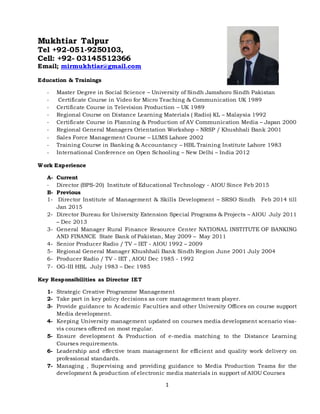 1
Mukhtiar Talpur
Tel +92-051-9250103,
Cell: +92- 03145512366
Email; mirmukhtiar@gmail.com
Education & Trainings
- Master Degree in Social Science – University of Sindh Jamshoro Sindh Pakistan
- Certificate Course in Video for Micro Teaching & Communication UK 1989
- Certificate Course in Television Production – UK 1989
- Regional Course on Distance Learning Materials ( Radio) KL – Malaysia 1992
- Certificate Course in Planning & Production of AV Communication Media – Japan 2000
- Regional General Managers Orientation Workshop – NRSP / Khushhali Bank 2001
- Sales Force Management Course – LUMS Lahore 2002
- Training Course in Banking & Accountancy – HBL Training Institute Lahore 1983
- International Conference on Open Schooling – New Delhi – India 2012
Work Experience
A- Current
- Director (BPS-20) Institute of Educational Technology - AIOU Since Feb 2015
B- Previous
1- Director Institute of Management & Skills Development – SRSO Sindh Feb 2014 till
Jan 2015
2- Director Bureau for University Extension Special Programs & Projects – AIOU July 2011
– Dec 2013
3- General Manager Rural Finance Resource Center NATIONAL INSTITUTE OF BANKING
AND FINANCE State Bank of Pakistan, May 2009 – May 2011
4- Senior Producer Radio / TV – IET - AIOU 1992 – 2009
5- Regional General Manager Khushhali Bank Sindh Region June 2001 July 2004
6- Producer Radio / TV - IET , AIOU Dec 1985 - 1992
7- OG-III HBL July 1983 – Dec 1985
Key Responsibilities as Director IET
1- Strategic Creative Programme Management
2- Take part in key policy decisions as core management team player.
3- Provide guidance to Academic Faculties and other University Offices on course support
Media development.
4- Keeping University management updated on courses media development scenario visa-
vis courses offered on most regular.
5- Ensure development & Production of e-media matching to the Distance Learning
Courses requirements.
6- Leadership and effective team management for efficient and quality work delivery on
professional standards.
7- Managing , Supervising and providing guidance to Media Production Teams for the
development & production of electronic media materials in support of AIOU Courses
 