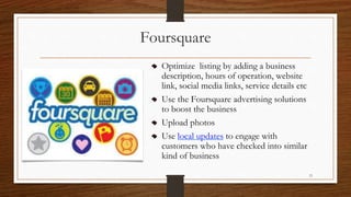 Foursquare
Optimize listing by adding a business
description, hours of operation, website
link, social media links, service details etc
Use the Foursquare advertising solutions
to boost the business
Upload photos
Use local updates to engage with
customers who have checked into similar
kind of business
13
 