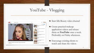 YouTube - Vlogging
Start Silk Beauty video channel
Create practical makeup
application videos and release
them on YouTube once a week.
Preferably on Friday afternoon.
Encourage existing clients to
watch and share the videos
14
 