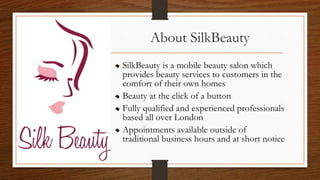 About SilkBeauty
SilkBeauty is a mobile beauty salon which
provides beauty services to customers in the
comfort of their own homes
Beauty at the click of a button
Fully qualified and experienced professionals
based all over London
Appointments available outside of
traditional business hours and at short notice
 