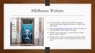 SilkBeauty Website
An offers Page is a must. It’s the 2nd most popular
salon website page. Highlight discount or added-value
promotions.
Start a monthly blog with hair tips, trends and advice. It
will help website rank higher on Google.
Include a price guide page – it’s the 3rd most visited
page for salon websites.
Include calls to action to encourage prospective clients
to choose your salon. “Call now, phone to book, enter
now”.
 