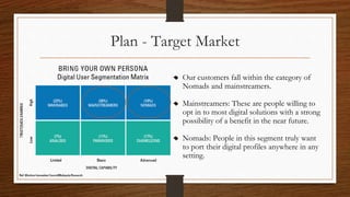 Plan - Target Market
Our customers fall within the category of
Nomads and mainstreamers.
Mainstreamers: These are people willing to
opt in to most digital solutions with a strong
possibility of a benefit in the near future.
Nomads: People in this segment truly want
to port their digital profiles anywhere in any
setting.
 