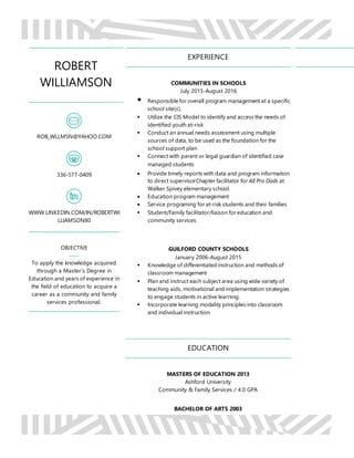 ROBERT
WILLIAMSON
ROB_WLLMSN@YAHOO.COM
336-577-0409
WWW.LINKEDIN.COM/IN/ROBERTWI
LLIAMSON80
OBJECTIVE
To apply the knowledge acquired
through a Master’s Degree in
Education and years of experience in
the field of education to acquire a
career as a community and family
services professional.
EXPERIENCE
COMMUNITIES IN SCHOOLS
July 2015-August 2016
 Responsible for overall program management at a specific
school site(s).
 Utilize the CIS Model to identify and access the needs of
identified youth at-risk
 Conduct an annual needs assessment using multiple
sources of data, to be used as the foundation for the
school support plan
 Connect with parent or legal guardian of identified case
managed students
 Provide timely reports with data and program information
to direct supervisorChapter facilitator for All Pro Dads at
Walker Spivey elementary school.
 Education program management
 Service programing for at-risk students and their families
 Student/Family facilitator/liaison for education and
community services
GUILFORD COUNTY SCHOOLS
January 2006-August 2015
 Knowledge of differentiated instruction and methods of
classroom management
 Plan and instruct each subject area using wide variety of
teaching aids, motivational and implementation strategies
to engage students in active learning.
 Incorporate learning modality principles into classroom
and individual instruction.
EDUCATION
MASTERS OF EDUCATION 2013
Ashford University
Community & Family Services / 4.0 GPA
BACHELOR OF ARTS 2003
 