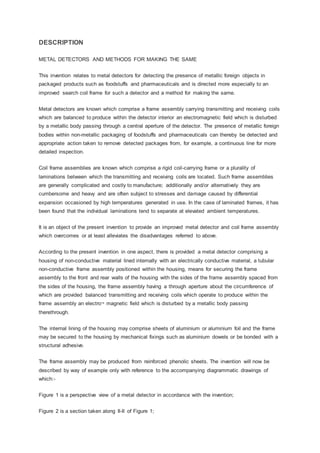 DESCRIPTION
METAL DETECTORS AND METHODS FOR MAKING THE SAME
This invention relates to metal detectors for detecting the presence of metallic foreign objects in
packaged products such as foodstuffs and pharmaceuticals and is directed more especially to an
improved search coil frame for such a detector and a method for making the same.
Metal detectors are known which comprise a frame assembly carrying transmitting and receiving coils
which are balanced to produce within the detector interior an electromagnetic field which is disturbed
by a metallic body passing through a central aperture of the detector. The presence of metallic foreign
bodies within non-metallic packaging of foodstuffs and pharmaceuticals can thereby be detected and
appropriate action taken to remove detected packages from, for example, a continuous line for more
detailed inspection.
Coil frame assemblies are known which comprise a rigid coil-carrying frame or a plurality of
laminations between which the transmitting and receiving coils are located. Such frame assemblies
are generally complicated and costly to manufacture; additionally and/or alternatively they are
cumbersome and heavy and are often subject to stresses and damage caused by differential
expansion occasioned by high temperatures generated in use. In the case of laminated frames, it has
been found that the individual laminations tend to separate at elevated ambient temperatures.
It is an object of the present invention to provide an improved metal detector and coil frame assembly
which overcomes or at least alleviates the disadvantages referred to above.
According to the present invention in one aspect, there is provided a metal detector comprising a
housing of non-conductive material lined internally with an electrically conductive material, a tubular
non-conductive frame assembly positioned within the housing, means for securing the frame
assembly to the front and rear walls of the housing with the sides of the frame assembly spaced from
the sides of the housing, the frame assembly having a through aperture about the circumference of
which are provided balanced transmitting and receiving coils which operate to produce within the
frame assembly an electro¬ magnetic field which is disturbed by a metallic body passing
therethrough.
The internal lining of the housing may comprise sheets of aluminium or aluminium foil and the frame
may be secured to the housing by mechanical fixings such as aluminium dowels or be bonded with a
structural adhesive.
The frame assembly may be produced from reinforced phenolic sheets. The invention will now be
described by way of example only with reference to the accompanying diagrammatic drawings of
which:-
Figure 1 is a perspective view of a metal detector in accordance with the invention;
Figure 2 is a section taken along II-II of Figure 1;
 