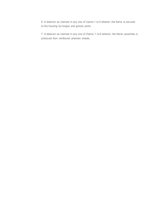 6. A detector as claimed in any one of claims 1 to 4 wherein the frame is secured
to the housing by tongue and groove joints.
7. A detector as claimed in any one of Claims 1 to 6 wherein the frame assembly is
produced from reinforced phenolic sheets.
 