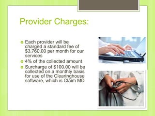 Provider Charges:
 Each provider will be
charged a standard fee of
$3,760.00 per month for our
services
 4% of the collected amount
 Surcharge of $100.00 will be
collected on a monthly basis
for use of the Clearinghouse
software, which is Claim MD
 