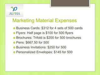 Marketing Material Expenses
 Business Cards: $312 for 4 sets of 500 cards
 Flyers: Half page is $100 for 500 flyers
 Brochures: Trifold is $200 for 500 brochures
 Pens: $667.50 for 500
 Business Invitations: $250 for 500
 Personalized Envelopes: $145 for 500
 