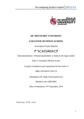 In-company project report 2013/14
1
DE MONTFORT UNIVERSITY
LEICESTER BUSINESS SCHOOL
In-company Project (Report)
‘Internationalisation of Hasled (particularly in India) as the target market’
John A. Fernandes [Masters in law]
A project submitted in part requirement for the award of
MBA (FINANCE) 2013/14
Submitted to Dr. Hulya Oztel (Supervisor)
Module Code: LBPG5002
Date of Submission: 19th September, 2014
Word Count: 10,790 words
 