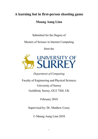 i
A learning bot in first-person shooting game
Maung Aung Linn
Submitted for the Degree of
Masters of Science in Internet Computing
from the
Department of Computing
Faculty of Engineering and Physical Sciences
University of Surrey
Guildford, Surrey, GU2 7XH, UK
February 2010
Supervised by: Dr. Matthew Casey
© Maung Aung Linn 2010
 