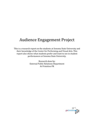   	
   	
   	
  
	
  
	
  
	
  
	
  
	
  
	
  
	
  
	
  
	
  
	
  
	
  
	
  
	
  
Audience	
  Engagement	
  Project	
  
	
  
This	
  is	
  a	
  research	
  report	
  on	
  the	
  students	
  at	
  Sonoma	
  State	
  University	
  and	
  
their	
  knowledge	
  of	
  the	
  Center	
  for	
  Performing	
  and	
  Visual	
  Arts.	
  This	
  
report	
  also	
  shows	
  what	
  students	
  prefer	
  and	
  want	
  to	
  see	
  in	
  student	
  
performances	
  at	
  Sonoma	
  State	
  University.	
  	
  
	
  
Research	
  done	
  by:	
  
External	
  Public	
  Relations	
  Department	
  	
  
At	
  Primitivo	
  PR	
  
	
  
	
  
	
  
	
  
	
  
	
  
	
  
	
  
	
  
	
  
	
  
	
  
	
  
	
  
	
  
	
  
 