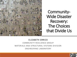 Community-
Wide Disaster
Recovery:
The Choices
that Divide Us
ELIZABETH ORRICK
COMMUNITY RESILIENCE GROUP
MATERIALS AND STRUCTURAL SYSTEMS DIVISION
ENGINEERING LABORATORY
 