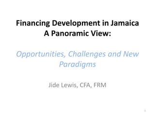 Financing Development in Jamaica
A Panoramic View:
Opportunities, Challenges and New
Paradigms
Jide Lewis, CFA, FRM
1
 