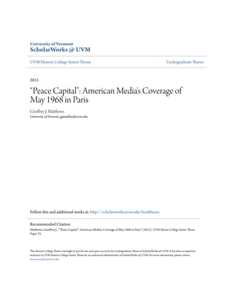 University of Vermont
ScholarWorks @ UVM
UVM Honors College Senior Theses Undergraduate Theses
2015
“Peace Capital”: American Media's Coverage of
May 1968 in Paris
Geoffrey J. Matthews
University of Vermont, gjmatthe@uvm.edu
Follow this and additional works at: http://scholarworks.uvm.edu/hcoltheses
This Honors College Thesis is brought to you for free and open access by the Undergraduate Theses at ScholarWorks @ UVM. It has been accepted for
inclusion in UVM Honors College Senior Theses by an authorized administrator of ScholarWorks @ UVM. For more information, please contact
donna.omalley@uvm.edu.
Recommended Citation
Matthews, Geoffrey J., "“Peace Capital”: American Media's Coverage of May 1968 in Paris" (2015). UVM Honors College Senior Theses.
Paper 76.
 
