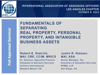 INTERNATIONAL ASSOCIATION OF ASSESSING OFFICERS
LOS ANGELES CHAPTER
OCTOBER 8, 2014
FUNDAMENTALS OF
SEPARATING
REAL PROPERTY, PERSONAL
PROPERTY, AND INTANGIBLE
BUSINESS ASSETS
FallAppraisalSeminar
Robert E. Dietrich,
MAI, CRE, CCIM, MRICS
Sr. Director, Specialty Practice
Valuation & Advisory Services
Colliers International
Newport Beach, CA
Justin R. Glasser,
MAI, ASA
Senior Manager, Tax
Economic & Valuation Services
KPMG, LLP
San Diego, CA
 