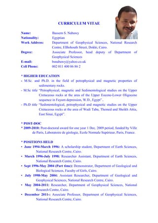 CURRICULUM VITAE
Name: Bassem S. Nabawy
Nationality: Egyptian
Work Address: Department of Geophysical Sciences, National Research
Centre, ElBohouth Street, Dokki, Cairo.
Current Position: Associate Professor, Head Deputy of Department of
Geophysical Sciences
E-mail: bsnabawy@yahoo.co.uk
Cell Phone: 002 011 400 86 86 2
* HIGHER EDUCATION
- M.Sc. and Ph.D. in the field of petrophysical and magnetic properties of
sedimentary rocks.
- M.Sc title “Petrophysical, magnetic and Sedimentological studies on the Upper
Cretaceous rocks at the area of the Upper Eocene-Lower Oligocene
sequence in Fayum depression, W.D., Egypt”..
- Ph.D title “Sedimentological, petrophysical and magnetic studies on the Upper
Cretaceous rocks at the area of Wadi Taba, Themed and Sheikh Attia,
East Sinai, Egypt”.
* POST-DOC
* 2009-2010: Post-doctoral award for one year 1 Dec. 2009 period, funded by Ville
de Paris, Laboratoire de géologie, Ecole Normale Supérieur, Paris, France.
* POSITIONS HELD
• June 1994-March 1996: A scholarship student, Department of Earth Sciences,
National Research Centre, Cairo.
• March 1996-July 1998: Researcher Assistant, Department of Earth Sciences,
National Research Centre, Cairo.
• Sept 1996-May 2004 (Part time): Demonstrator, Department of Geological and
Biological Sciences, Faculty of Girls, Cairo.
• July 1998-May 2004: Assistant Researcher, Department of Geological and
Geophysical Sciences, National Research Centre, Cairo.
• May 2004-2011: Researcher, Department of Geophysical Sciences, National
Research Centre, Cairo.
• December 2011-: Associate Professor, Department of Geophysical Sciences,
National Research Centre, Cairo.
 