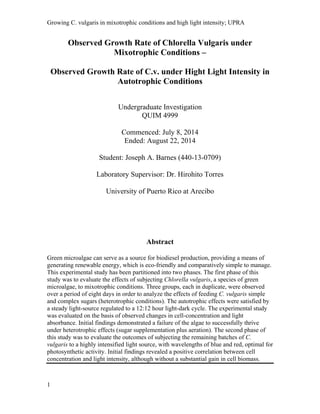 Growing C. vulgaris in mixotrophic conditions and high light intensity; UPRA
Observed Growth Rate of Chlorella Vulgaris under
Mixotrophic Conditions –
Observed Growth Rate of C.v. under Hight Light Intensity in
Autotrophic Conditions
Undergraduate Investigation
QUIM 4999
Commenced: July 8, 2014
Ended: August 22, 2014
Student: Joseph A. Barnes (440-13-0709)
Laboratory Supervisor: Dr. Hirohito Torres
University of Puerto Rico at Arecibo
Abstract
Green microalgae can serve as a source for biodiesel production, providing a means of
generating renewable energy, which is eco-friendly and comparatively simple to manage.
This experimental study has been partitioned into two phases. The first phase of this
study was to evaluate the effects of subjecting Chlorella vulgaris, a species of green
microalgae, to mixotrophic conditions. Three groups, each in duplicate, were observed
over a period of eight days in order to analyze the effects of feeding C. vulgaris simple
and complex sugars (heterotrophic conditions). The autotrophic effects were satisfied by
a steady light-source regulated to a 12:12 hour light-dark cycle. The experimental study
was evaluated on the basis of observed changes in cell-concentration and light
absorbance. Initial findings demonstrated a failure of the algae to successfully thrive
under heterotrophic effects (sugar supplementation plus aeration). The second phase of
this study was to evaluate the outcomes of subjecting the remaining batches of C.
vulgaris to a highly intensified light source, with wavelengths of blue and red, optimal for
photosynthetic activity. Initial findings revealed a positive correlation between cell
concentration and light intensity, although without a substantial gain in cell biomass.
1
 