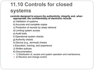 11.10 Controls for closed
systems
controls designed to ensure the authenticity, integrity and, when
appropriate, the confidentiality of electronic records
a) Validation of systems
b) Accurate and complete copies
c) Protection of records by ready retrieval
d) Limiting system access
e) Audit trails
f) Operational system checks
g) Authority checks
h) Device (e.g., terminal) checks
i) Education, training, and experience
J) Written policies
K) Documentation
 1) Distribution of, access and system operation and maintenance.
 2) Revision and change control
 