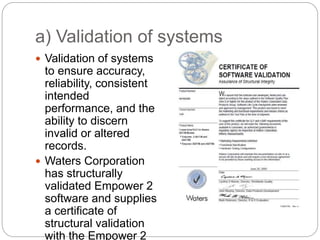a) Validation of systems
 Validation of systems
to ensure accuracy,
reliability, consistent
intended
performance, and the
ability to discern
invalid or altered
records.
 Waters Corporation
has structurally
validated Empower 2
software and supplies
a certificate of
structural validation
with the Empower 2
 