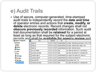 e) Audit Trails
 Use of secure, computer-generated, time-stamped
audit trails to independently record the date and time
of operator entries and actions that create, modify, or
delete electronic records. Record changes shall not
obscure previously recorded information. Such audit
trail documentation shall be retained for a period at
least as long as that required for the subject electronic
records and shall be available for agency review and
copying.
 