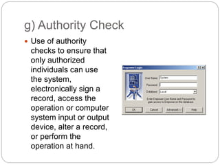 g) Authority Check
 Use of authority
checks to ensure that
only authorized
individuals can use
the system,
electronically sign a
record, access the
operation or computer
system input or output
device, alter a record,
or perform the
operation at hand.
 
