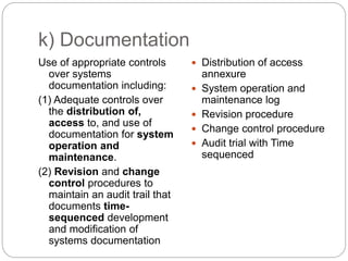 k) Documentation
Use of appropriate controls
over systems
documentation including:
(1) Adequate controls over
the distribution of,
access to, and use of
documentation for system
operation and
maintenance.
(2) Revision and change
control procedures to
maintain an audit trail that
documents time-
sequenced development
and modification of
systems documentation
 Distribution of access
annexure
 System operation and
maintenance log
 Revision procedure
 Change control procedure
 Audit trial with Time
sequenced
 