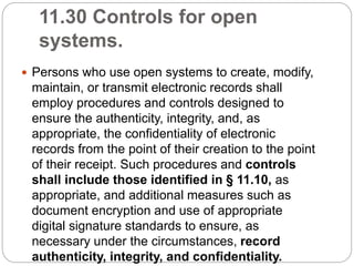 11.30 Controls for open
systems.
 Persons who use open systems to create, modify,
maintain, or transmit electronic records shall
employ procedures and controls designed to
ensure the authenticity, integrity, and, as
appropriate, the confidentiality of electronic
records from the point of their creation to the point
of their receipt. Such procedures and controls
shall include those identified in § 11.10, as
appropriate, and additional measures such as
document encryption and use of appropriate
digital signature standards to ensure, as
necessary under the circumstances, record
authenticity, integrity, and confidentiality.
 