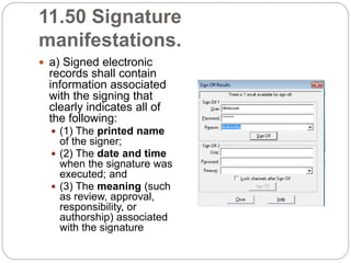 11.50 Signature
manifestations.
 a) Signed electronic
records shall contain
information associated
with the signing that
clearly indicates all of
the following:
 (1) The printed name
of the signer;
 (2) The date and time
when the signature was
executed; and
 (3) The meaning (such
as review, approval,
responsibility, or
authorship) associated
with the signature
 