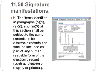 11.50 Signature
manifestations.
 b) The items identified
in paragraphs (a)(1),
(a)(2), and (a)(3) of
this section shall be
subject to the same
controls as for
electronic records and
shall be included as
part of any human
readable form of the
electronic record
(such as electronic
display or printout).
 