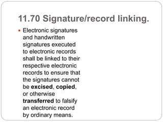 11.70 Signature/record linking.
 Electronic signatures
and handwritten
signatures executed
to electronic records
shall be linked to their
respective electronic
records to ensure that
the signatures cannot
be excised, copied,
or otherwise
transferred to falsify
an electronic record
by ordinary means.
 