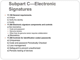 Subpart C—Electronic
Signatures
 11.100 General requirements.
a) Unique
b) Verify the identity
c) Certify
 11.200 Electronic signature components and controls
a) Non biometrics
 Code and password
 Genuine owners
 Other than its genuine owner requires collaboration
a) Biometrics
 11.300 Controls for identification codes/ passwords
a) Uniqueness
b) Code and password Periodically Checked
c) Loss management
d) Safeguard to prevent unauthorized
e) Periodic testing of devices
 