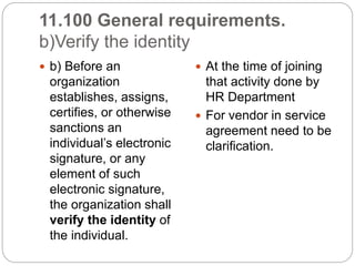 11.100 General requirements.
b)Verify the identity
 b) Before an
organization
establishes, assigns,
certifies, or otherwise
sanctions an
individual’s electronic
signature, or any
element of such
electronic signature,
the organization shall
verify the identity of
the individual.
 At the time of joining
that activity done by
HR Department
 For vendor in service
agreement need to be
clarification.
 