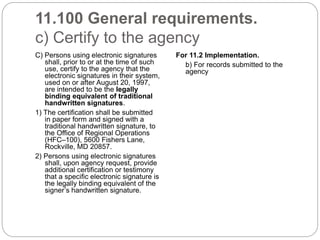 11.100 General requirements.
c) Certify to the agency
C) Persons using electronic signatures
shall, prior to or at the time of such
use, certify to the agency that the
electronic signatures in their system,
used on or after August 20, 1997,
are intended to be the legally
binding equivalent of traditional
handwritten signatures.
1) The certification shall be submitted
in paper form and signed with a
traditional handwritten signature, to
the Office of Regional Operations
(HFC–100), 5600 Fishers Lane,
Rockville, MD 20857.
2) Persons using electronic signatures
shall, upon agency request, provide
additional certification or testimony
that a specific electronic signature is
the legally binding equivalent of the
signer’s handwritten signature.
For 11.2 Implementation.
b) For records submitted to the
agency
 