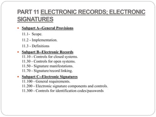 PART 11 ELECTRONIC RECORDS; ELECTRONIC
SIGNATURES
 Subpart A--General Provisions
11.1- Scope.
11.2 - Implementation.
11.3 - Definitions
 Subpart B--Electronic Records
11.10 - Controls for closed systems.
11.30 - Controls for open systems.
11.50 - Signature manifestations.
11.70 - Signature/record linking.
 Subpart C--Electronic Signatures
11.100 - General requirements.
11.200 - Electronic signature components and controls.
11.300 - Controls for identification codes/passwords
 