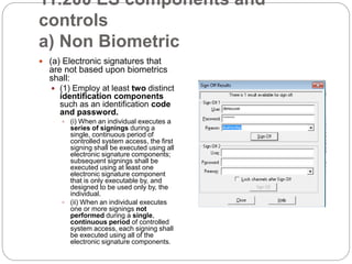 11.200 ES components and
controls
a) Non Biometric
 (a) Electronic signatures that
are not based upon biometrics
shall:
 (1) Employ at least two distinct
identification components
such as an identification code
and password.
 (i) When an individual executes a
series of signings during a
single, continuous period of
controlled system access, the first
signing shall be executed using all
electronic signature components;
subsequent signings shall be
executed using at least one
electronic signature component
that is only executable by, and
designed to be used only by, the
individual.
 (ii) When an individual executes
one or more signings not
performed during a single,
continuous period of controlled
system access, each signing shall
be executed using all of the
electronic signature components.
 