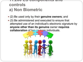 11.200 ES components and
controls
a) Non Biometric
 (2) Be used only by their genuine owners; and
 (3) Be administered and executed to ensure that
attempted use of an individual’s electronic signature by
anyone other than its genuine owner requires
collaboration of two or more individuals.
 