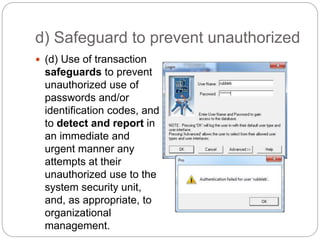 d) Safeguard to prevent unauthorized
 (d) Use of transaction
safeguards to prevent
unauthorized use of
passwords and/or
identification codes, and
to detect and report in
an immediate and
urgent manner any
attempts at their
unauthorized use to the
system security unit,
and, as appropriate, to
organizational
management.
 