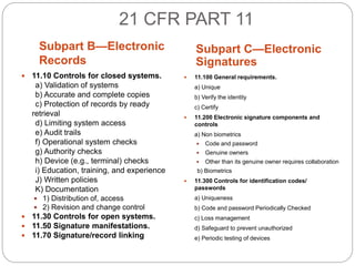 21 CFR PART 11
Subpart B—Electronic
Records
Subpart C—Electronic
Signatures
 11.10 Controls for closed systems.
a) Validation of systems
b) Accurate and complete copies
c) Protection of records by ready
retrieval
d) Limiting system access
e) Audit trails
f) Operational system checks
g) Authority checks
h) Device (e.g., terminal) checks
i) Education, training, and experience
J) Written policies
K) Documentation
 1) Distribution of, access
 2) Revision and change control
 11.30 Controls for open systems.
 11.50 Signature manifestations.
 11.70 Signature/record linking
 11.100 General requirements.
a) Unique
b) Verify the identity
c) Certify
 11.200 Electronic signature components and
controls
a) Non biometrics
 Code and password
 Genuine owners
 Other than its genuine owner requires collaboration
b) Biometrics
 11.300 Controls for identification codes/
passwords
a) Uniqueness
b) Code and password Periodically Checked
c) Loss management
d) Safeguard to prevent unauthorized
e) Periodic testing of devices
 