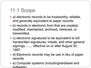 11.1 Scope
 a) electronic records to be trustworthy, reliable,
and generally equivalent to paper records
 b) records in electronic form that are created,
modified, maintained, archived, retrieved, or
transmitted,
 c) electronic signatures to be equivalent to full
handwritten signatures, initials, and other general
signings........ effective on or after August 20,
1997.
 d) Electronic records may be use in lieu of paper
records
 e) Computer systems (includinghardware and
 