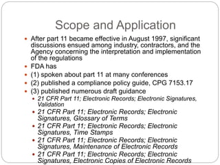 Scope and Application
 After part 11 became effective in August 1997, significant
discussions ensued among industry, contractors, and the
Agency concerning the interpretation and implementation
of the regulations
 FDA has
 (1) spoken about part 11 at many conferences
 (2) published a compliance policy guide, CPG 7153.17
 (3) published numerous draft guidance
 21 CFR Part 11; Electronic Records; Electronic Signatures,
Validation
 21 CFR Part 11; Electronic Records; Electronic
Signatures, Glossary of Terms
 21 CFR Part 11; Electronic Records; Electronic
Signatures, Time Stamps
 21 CFR Part 11; Electronic Records; Electronic
Signatures, Maintenance of Electronic Records
 21 CFR Part 11; Electronic Records; Electronic
Signatures, Electronic Copies of Electronic Records
 