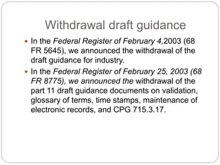 Withdrawal draft guidance
 In the Federal Register of February 4,2003 (68
FR 5645), we announced the withdrawal of the
draft guidance for industry.
 In the Federal Register of February 25, 2003 (68
FR 8775), we announced the withdrawal of the
part 11 draft guidance documents on validation,
glossary of terms, time stamps, maintenance of
electronic records, and CPG 715.3.17.
 