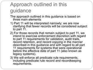 Approach outlined in this
guidance
The approach outlined in this guidance is based on
three main elements
1) Part 11 will be interpreted narrowly; we are now
clarifying that fewer records will be considered subject
to part 11.
2) For those records that remain subject to part 11, we
intend to exercise enforcement discretion with regard
to part 11 requirements for validation, audit trails,
record retention, and record copying in the manner
described in this guidance and with regard to all part
11 requirements for systems that were operational
before the effective date of part 11 (also known as
legacy systems).
3) We will enforce all predicate rule requirements,
including predicate rule record and recordkeeping
requirements.
 