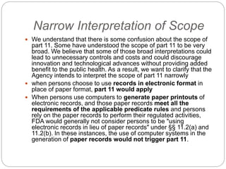 Narrow Interpretation of Scope
 We understand that there is some confusion about the scope of
part 11. Some have understood the scope of part 11 to be very
broad. We believe that some of those broad interpretations could
lead to unnecessary controls and costs and could discourage
innovation and technological advances without providing added
benefit to the public health. As a result, we want to clarify that the
Agency intends to interpret the scope of part 11 narrowly
 when persons choose to use records in electronic format in
place of paper format, part 11 would apply
 When persons use computers to generate paper printouts of
electronic records, and those paper records meet all the
requirements of the applicable predicate rules and persons
rely on the paper records to perform their regulated activities,
FDA would generally not consider persons to be "using
electronic records in lieu of paper records" under §§ 11.2(a) and
11.2(b). In these instances, the use of computer systems in the
generation of paper records would not trigger part 11.
 