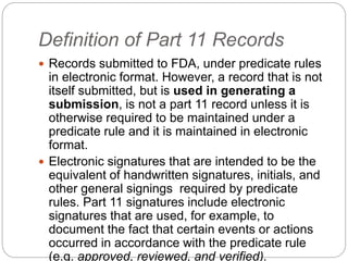 Definition of Part 11 Records
 Records submitted to FDA, under predicate rules
in electronic format. However, a record that is not
itself submitted, but is used in generating a
submission, is not a part 11 record unless it is
otherwise required to be maintained under a
predicate rule and it is maintained in electronic
format.
 Electronic signatures that are intended to be the
equivalent of handwritten signatures, initials, and
other general signings required by predicate
rules. Part 11 signatures include electronic
signatures that are used, for example, to
document the fact that certain events or actions
occurred in accordance with the predicate rule
(e.g. approved, reviewed, and verified).
 