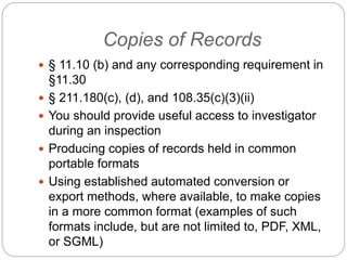 Copies of Records
 § 11.10 (b) and any corresponding requirement in
§11.30
 § 211.180(c), (d), and 108.35(c)(3)(ii)
 You should provide useful access to investigator
during an inspection
 Producing copies of records held in common
portable formats
 Using established automated conversion or
export methods, where available, to make copies
in a more common format (examples of such
formats include, but are not limited to, PDF, XML,
or SGML)
 