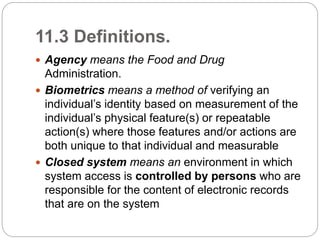 11.3 Definitions.
 Agency means the Food and Drug
Administration.
 Biometrics means a method of verifying an
individual’s identity based on measurement of the
individual’s physical feature(s) or repeatable
action(s) where those features and/or actions are
both unique to that individual and measurable
 Closed system means an environment in which
system access is controlled by persons who are
responsible for the content of electronic records
that are on the system
 