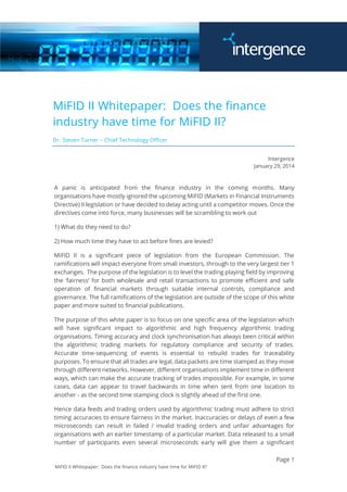 Page 1
MiFID II Whitepaper: Does the finance industry have time for MiFID II?
MiFID II Whitepaper: Does the finance
industry have time for MiFID II?
Dr. Steven Turner – Chief Technology Officer
Intergence
January 29, 2014
A panic is anticipated from the finance industry in the coming months. Many
organisations have mostly ignored the upcoming MiFID (Markets in Financial Instruments
Directive) II legislation or have decided to delay acting until a competitor moves. Once the
directives come into force, many businesses will be scrambling to work out
1) What do they need to do?
2) How much time they have to act before fines are levied?
MiFID II is a significant piece of legislation from the European Commission. The
ramifications will impact everyone from small investors, through to the very largest tier 1
exchanges. The purpose of the legislation is to level the trading playing field by improving
the ‘fairness’ for both wholesale and retail transactions to promote efficient and safe
operation of financial markets through suitable internal controls, compliance and
governance. The full ramifications of the legislation are outside of the scope of this white
paper and more suited to financial publications.
The purpose of this white paper is to focus on one specific area of the legislation which
will have significant impact to algorithmic and high frequency algorithmic trading
organisations. Timing accuracy and clock synchronisation has always been critical within
the algorithmic trading markets for regulatory compliance and security of trades.
Accurate time-sequencing of events is essential to rebuild trades for traceability
purposes. To ensure that all trades are legal, data packets are time stamped as they move
through different networks. However, different organisations implement time in different
ways, which can make the accurate tracking of trades impossible. For example, in some
cases, data can appear to travel backwards in time when sent from one location to
another - as the second time stamping clock is slightly ahead of the first one.
Hence data feeds and trading orders used by algorithmic trading must adhere to strict
timing accuracies to ensure fairness in the market. Inaccuracies or delays of even a few
microseconds can result in failed / invalid trading orders and unfair advantages for
organisations with an earlier timestamp of a particular market. Data released to a small
number of participants even several microseconds early will give them a significant
 