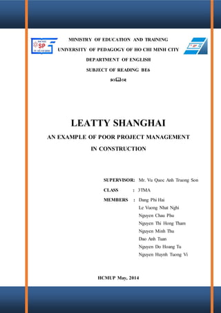 Leatty Shanghai – An example of poor project management in construction
Page 2
MINISTRY OF EDUCATION AND TRAINING
UNIVERSITY OF PEDAGOGY OF HO CHI MINH CITY
DEPARTMENT OF ENGLISH
SUBJECT OF READING BE6

LEATTY SHANGHAI
AN EXAMPLE OF POOR PROJECT MANAGEMENT
IN CONSTRUCTION
SUPERVISOR: Mr. Vu Quoc Anh Truong Son
CLASS : 3TMA
MEMBERS : Dang Phi Hai
Le Vuong Nhat Nghi
Nguyen Chau Phu
Nguyen Thi Hong Tham
Nguyen Minh Thu
Dao Anh Tuan
Nguyen Do Hoang Tu
Nguyen Huynh Tuong Vi
HCMUP May, 2014
 
