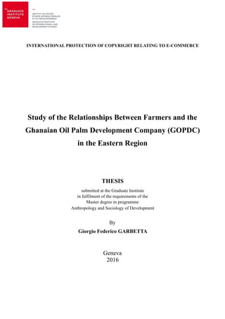 Giorgio F. Garbetta MA Dissertation
INTERNATIONAL PROTECTION OF COPYRIGHT RELATING TO E-COMMERCE
Study of the Relationships Between Farmers and the
Ghanaian Oil Palm Development Company (GOPDC)
in the Eastern Region
THESIS
submitted at the Graduate Institute
in fulfilment of the requirements of the
Master degree in programme
Anthropology and Sociology of Development
By
Giorgio Federico GARBETTA
Geneva
2016
!1
 