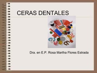 CERAS DENTALES
Dra. en E.P. Rosa Martha Flores Estrada
 
